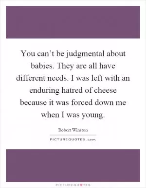 You can’t be judgmental about babies. They are all have different needs. I was left with an enduring hatred of cheese because it was forced down me when I was young Picture Quote #1