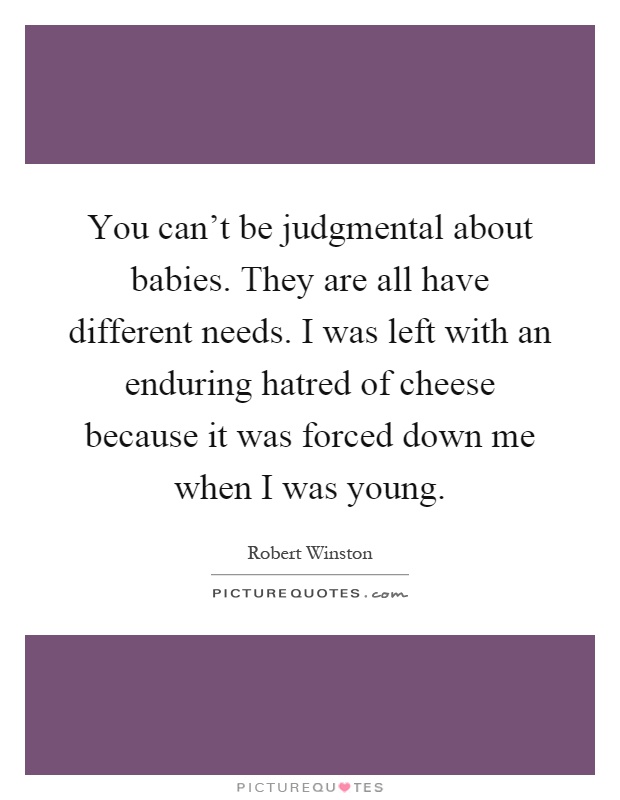 You can't be judgmental about babies. They are all have different needs. I was left with an enduring hatred of cheese because it was forced down me when I was young Picture Quote #1