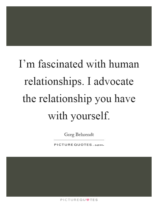I'm fascinated with human relationships. I advocate the relationship you have with yourself Picture Quote #1