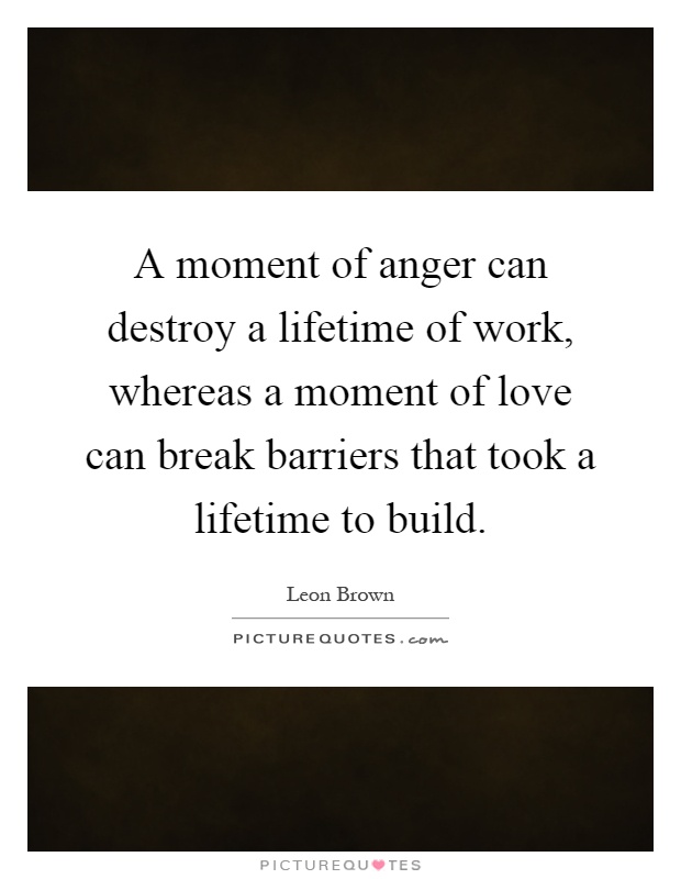 A moment of anger can destroy a lifetime of work, whereas a moment of love can break barriers that took a lifetime to build Picture Quote #1