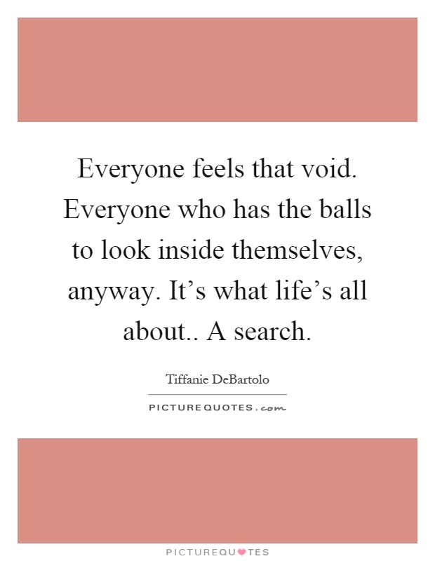 Everyone feels that void. Everyone who has the balls to look inside themselves, anyway. It's what life's all about.. A search Picture Quote #1