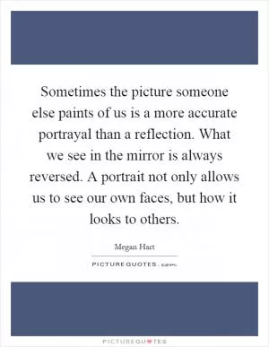 Sometimes the picture someone else paints of us is a more accurate portrayal than a reflection. What we see in the mirror is always reversed. A portrait not only allows us to see our own faces, but how it looks to others Picture Quote #1