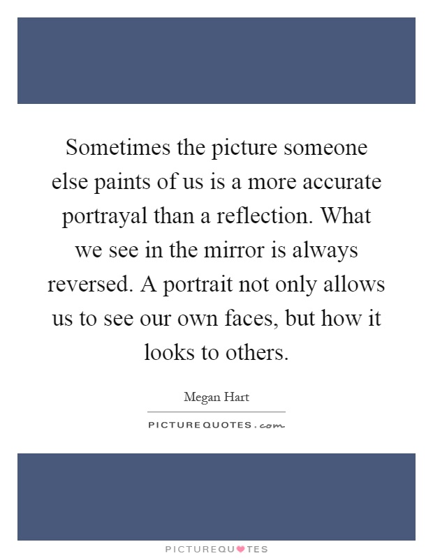 Sometimes the picture someone else paints of us is a more accurate portrayal than a reflection. What we see in the mirror is always reversed. A portrait not only allows us to see our own faces, but how it looks to others Picture Quote #1
