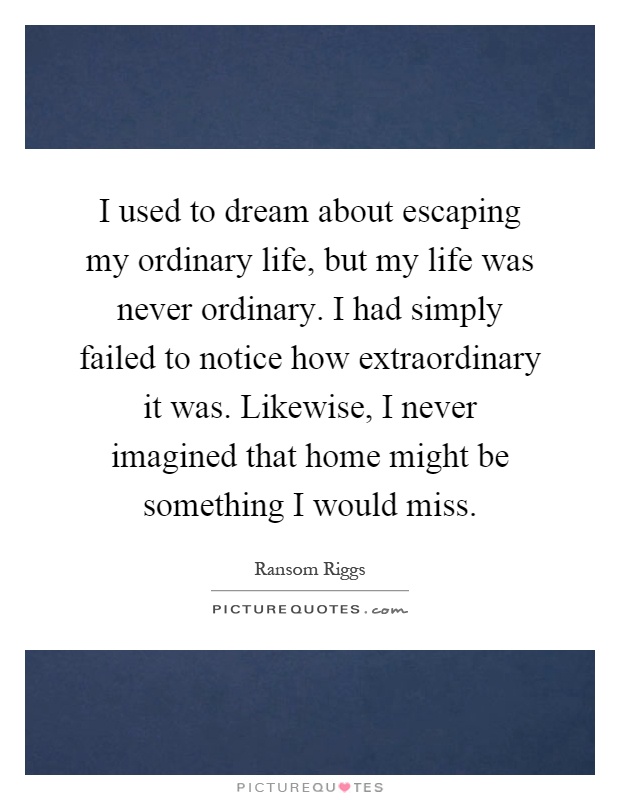 I used to dream about escaping my ordinary life, but my life was never ordinary. I had simply failed to notice how extraordinary it was. Likewise, I never imagined that home might be something I would miss Picture Quote #1