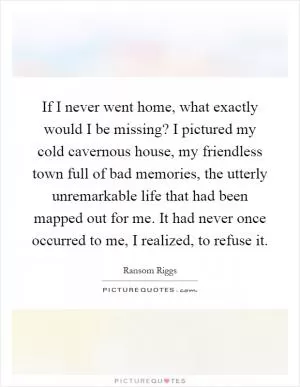 If I never went home, what exactly would I be missing? I pictured my cold cavernous house, my friendless town full of bad memories, the utterly unremarkable life that had been mapped out for me. It had never once occurred to me, I realized, to refuse it Picture Quote #1