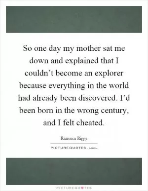 So one day my mother sat me down and explained that I couldn’t become an explorer because everything in the world had already been discovered. I’d been born in the wrong century, and I felt cheated Picture Quote #1