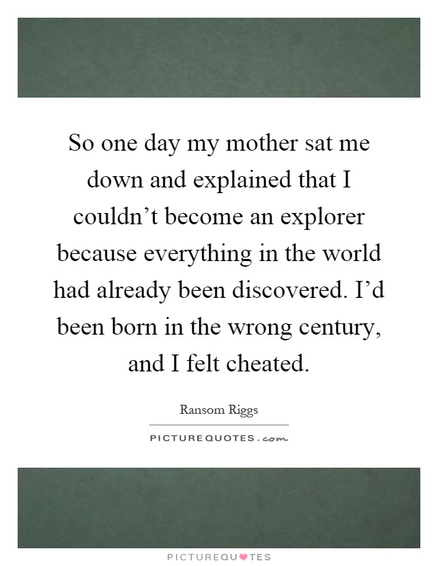 So one day my mother sat me down and explained that I couldn't become an explorer because everything in the world had already been discovered. I'd been born in the wrong century, and I felt cheated Picture Quote #1