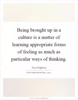 Being brought up in a culture is a matter of learning appropriate forms of feeling as much as particular ways of thinking Picture Quote #1