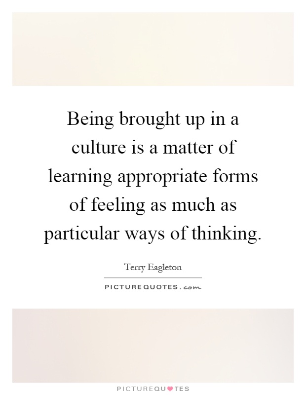Being brought up in a culture is a matter of learning appropriate forms of feeling as much as particular ways of thinking Picture Quote #1