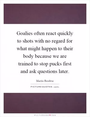 Goalies often react quickly to shots with no regard for what might happen to their body because we are trained to stop pucks first and ask questions later Picture Quote #1