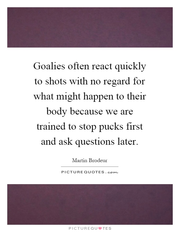 Goalies often react quickly to shots with no regard for what might happen to their body because we are trained to stop pucks first and ask questions later Picture Quote #1