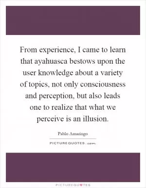 From experience, I came to learn that ayahuasca bestows upon the user knowledge about a variety of topics, not only consciousness and perception, but also leads one to realize that what we perceive is an illusion Picture Quote #1