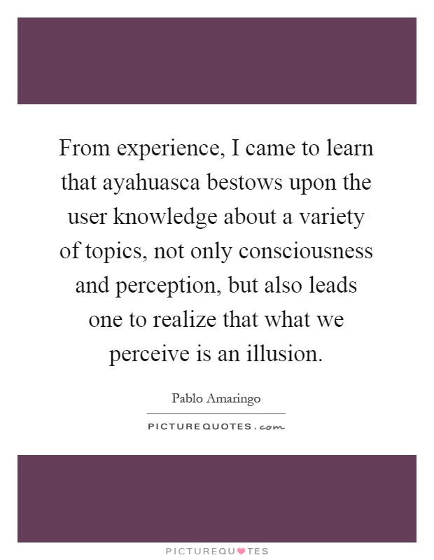 From experience, I came to learn that ayahuasca bestows upon the user knowledge about a variety of topics, not only consciousness and perception, but also leads one to realize that what we perceive is an illusion Picture Quote #1