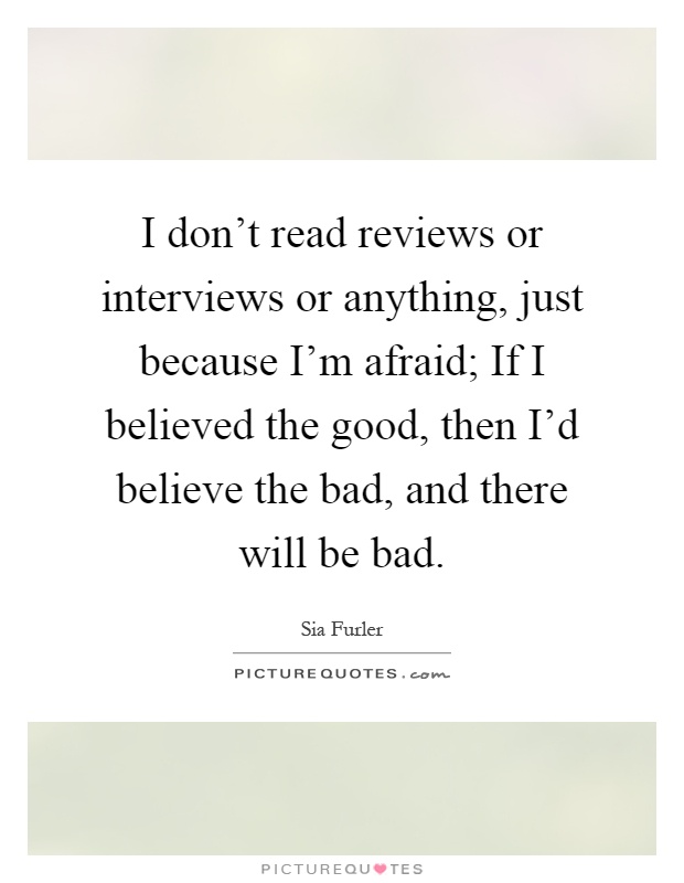 I don't read reviews or interviews or anything, just because I'm afraid; If I believed the good, then I'd believe the bad, and there will be bad Picture Quote #1
