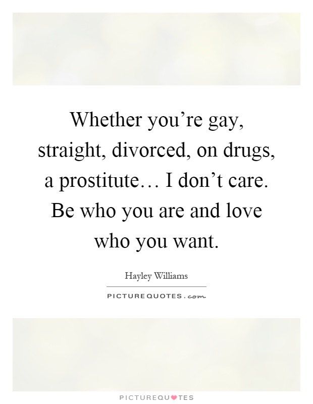 Whether you're gay, straight, divorced, on drugs, a prostitute… I don't care. Be who you are and love who you want Picture Quote #1