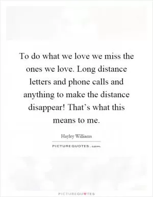 To do what we love we miss the ones we love. Long distance letters and phone calls and anything to make the distance disappear! That’s what this means to me Picture Quote #1