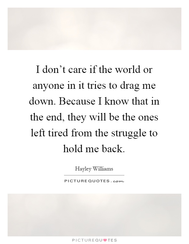 I don't care if the world or anyone in it tries to drag me down. Because I know that in the end, they will be the ones left tired from the struggle to hold me back Picture Quote #1