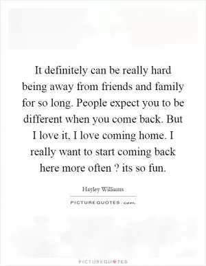 It definitely can be really hard being away from friends and family for so long. People expect you to be different when you come back. But I love it, I love coming home. I really want to start coming back here more often? its so fun Picture Quote #1