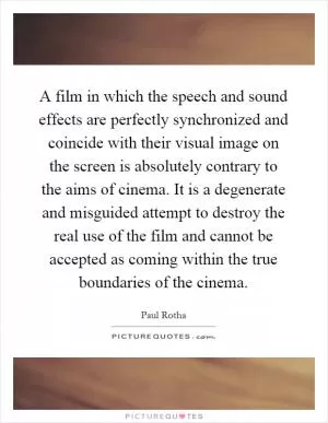 A film in which the speech and sound effects are perfectly synchronized and coincide with their visual image on the screen is absolutely contrary to the aims of cinema. It is a degenerate and misguided attempt to destroy the real use of the film and cannot be accepted as coming within the true boundaries of the cinema Picture Quote #1