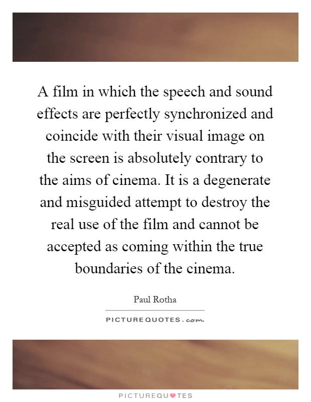 A film in which the speech and sound effects are perfectly synchronized and coincide with their visual image on the screen is absolutely contrary to the aims of cinema. It is a degenerate and misguided attempt to destroy the real use of the film and cannot be accepted as coming within the true boundaries of the cinema Picture Quote #1