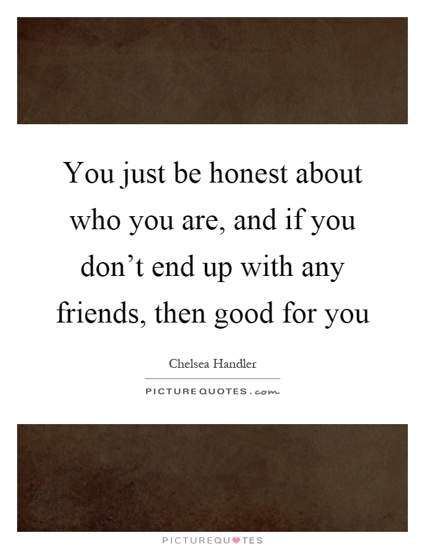 You just be honest about who you are, and if you don't end up with any friends, then good for you Picture Quote #1