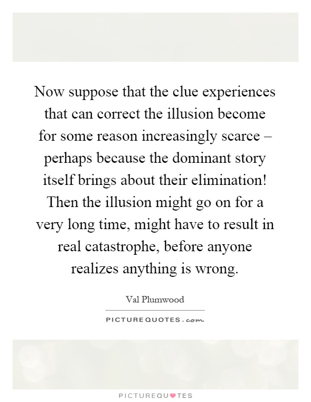 Now suppose that the clue experiences that can correct the illusion become for some reason increasingly scarce – perhaps because the dominant story itself brings about their elimination! Then the illusion might go on for a very long time, might have to result in real catastrophe, before anyone realizes anything is wrong Picture Quote #1