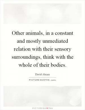 Other animals, in a constant and mostly unmediated relation with their sensory surroundings, think with the whole of their bodies Picture Quote #1