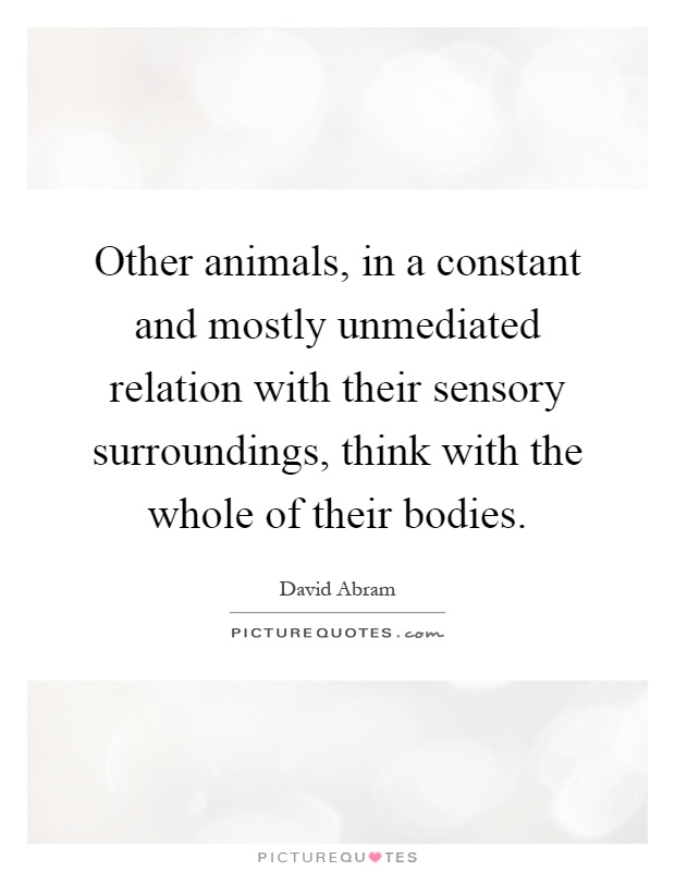 Other animals, in a constant and mostly unmediated relation with their sensory surroundings, think with the whole of their bodies Picture Quote #1