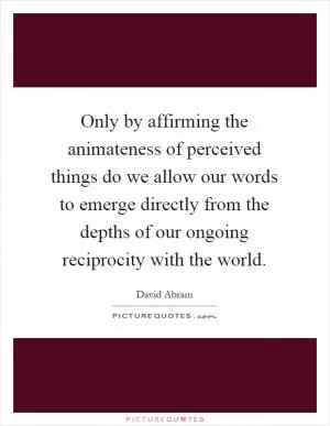 Only by affirming the animateness of perceived things do we allow our words to emerge directly from the depths of our ongoing reciprocity with the world Picture Quote #1