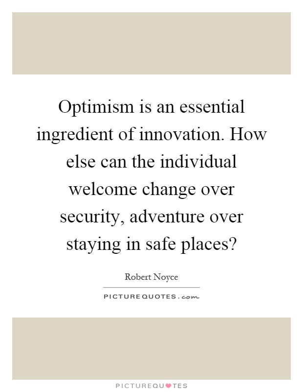 Optimism is an essential ingredient of innovation. How else can the individual welcome change over security, adventure over staying in safe places? Picture Quote #1