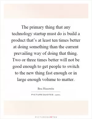 The primary thing that any technology startup must do is build a product that’s at least ten times better at doing something than the current prevailing way of doing that thing. Two or three times better will not be good enough to get people to switch to the new thing fast enough or in large enough volume to matter Picture Quote #1