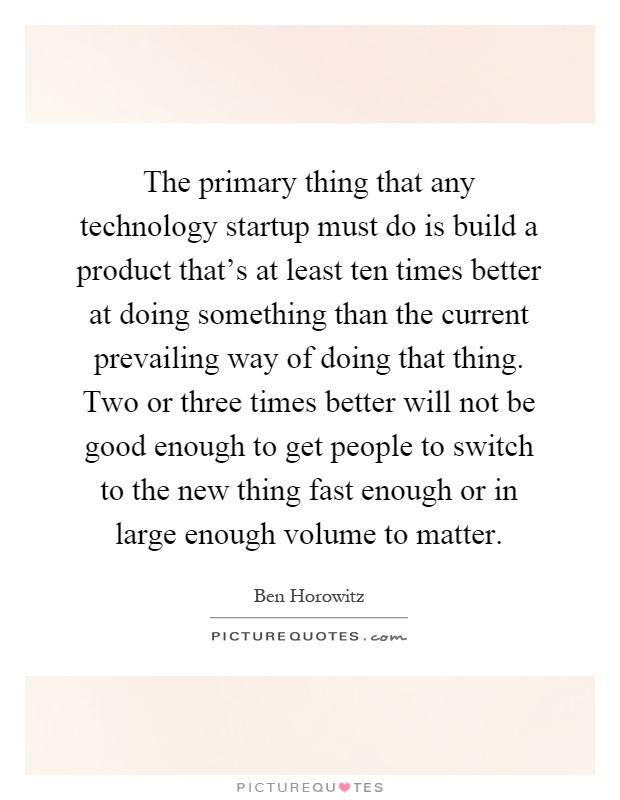 The primary thing that any technology startup must do is build a product that's at least ten times better at doing something than the current prevailing way of doing that thing. Two or three times better will not be good enough to get people to switch to the new thing fast enough or in large enough volume to matter Picture Quote #1