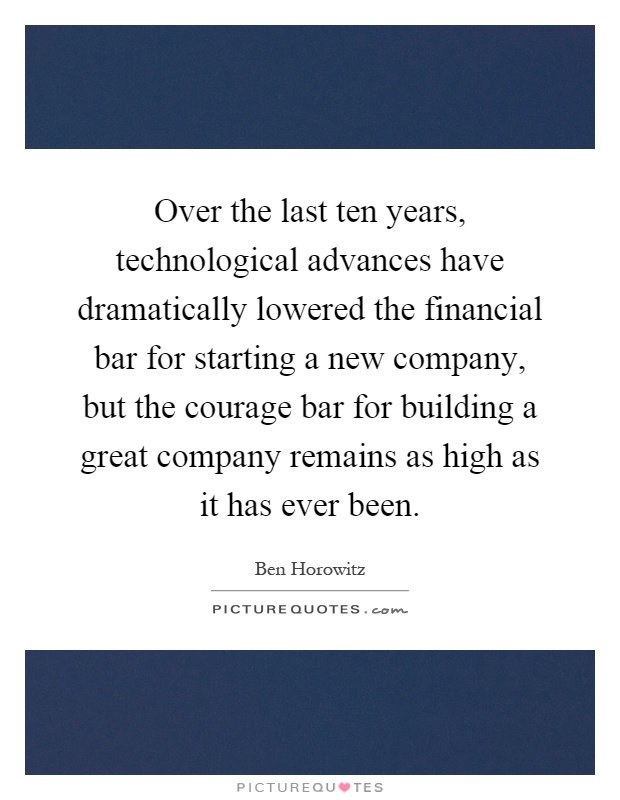 Over the last ten years, technological advances have dramatically lowered the financial bar for starting a new company, but the courage bar for building a great company remains as high as it has ever been Picture Quote #1