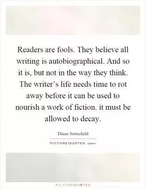 Readers are fools. They believe all writing is autobiographical. And so it is, but not in the way they think. The writer’s life needs time to rot away before it can be used to nourish a work of fiction. it must be allowed to decay Picture Quote #1