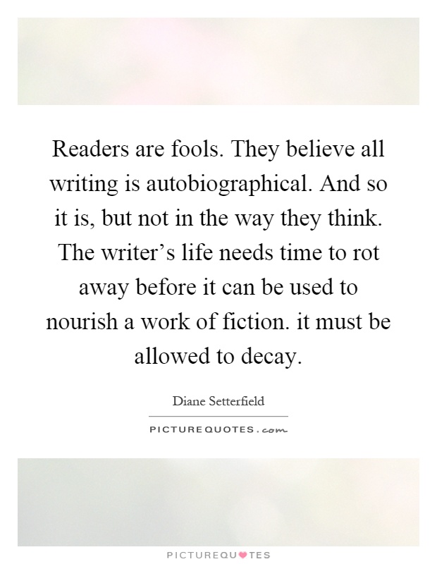 Readers are fools. They believe all writing is autobiographical. And so it is, but not in the way they think. The writer's life needs time to rot away before it can be used to nourish a work of fiction. it must be allowed to decay Picture Quote #1