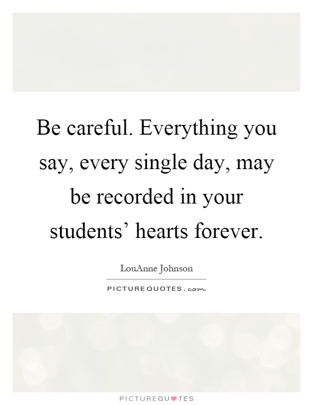 Be careful. Everything you say, every single day, may be recorded in your students' hearts forever Picture Quote #1