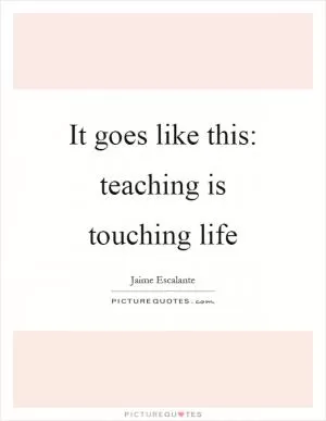 It goes like this: teaching is touching life Picture Quote #1