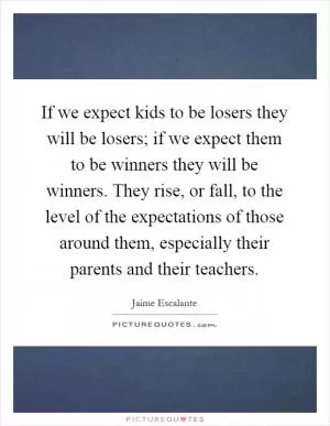If we expect kids to be losers they will be losers; if we expect them to be winners they will be winners. They rise, or fall, to the level of the expectations of those around them, especially their parents and their teachers Picture Quote #1