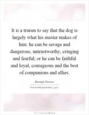 It is a truism to say that the dog is largely what his master makes of him: he can be savage and dangerous, untrustworthy, cringing and fearful; or he can be faithful and loyal, courageous and the best of companions and allies Picture Quote #1