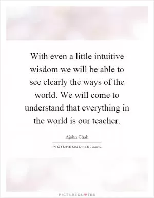 With even a little intuitive wisdom we will be able to see clearly the ways of the world. We will come to understand that everything in the world is our teacher Picture Quote #1
