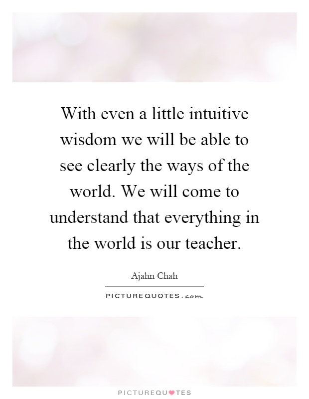 With even a little intuitive wisdom we will be able to see clearly the ways of the world. We will come to understand that everything in the world is our teacher Picture Quote #1