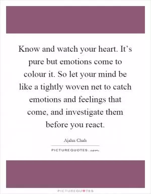 Know and watch your heart. It’s pure but emotions come to colour it. So let your mind be like a tightly woven net to catch emotions and feelings that come, and investigate them before you react Picture Quote #1