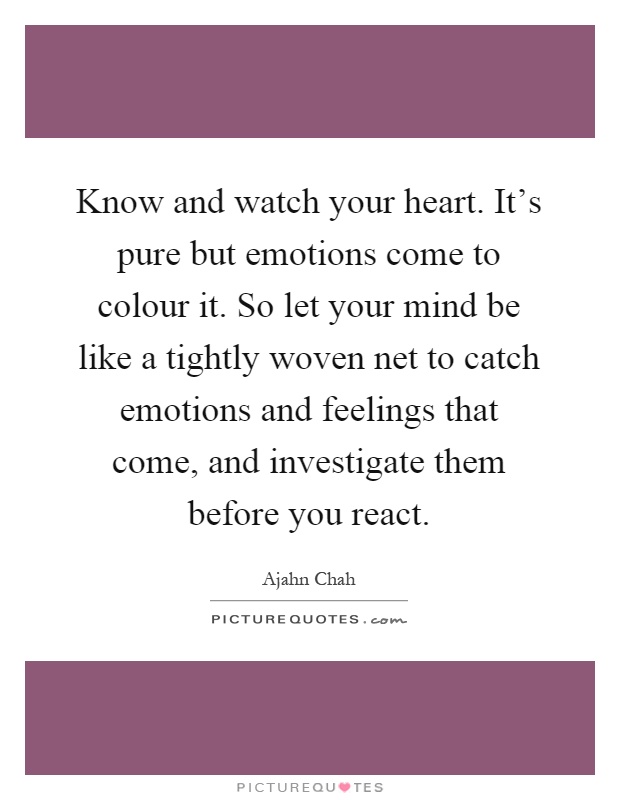 Know and watch your heart. It's pure but emotions come to colour it. So let your mind be like a tightly woven net to catch emotions and feelings that come, and investigate them before you react Picture Quote #1