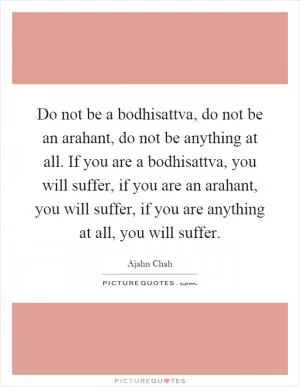 Do not be a bodhisattva, do not be an arahant, do not be anything at all. If you are a bodhisattva, you will suffer, if you are an arahant, you will suffer, if you are anything at all, you will suffer Picture Quote #1