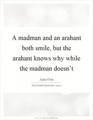 A madman and an arahant both smile, but the arahant knows why while the madman doesn’t Picture Quote #1