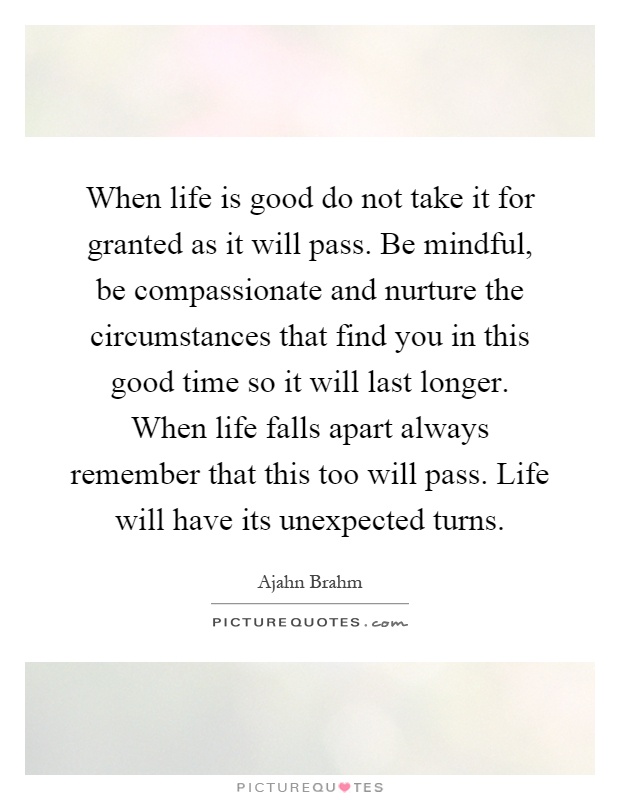 When life is good do not take it for granted as it will pass. Be mindful, be compassionate and nurture the circumstances that find you in this good time so it will last longer. When life falls apart always remember that this too will pass. Life will have its unexpected turns Picture Quote #1