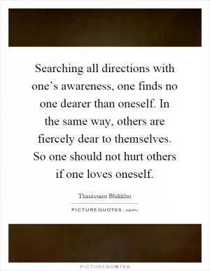 Searching all directions with one’s awareness, one finds no one dearer than oneself. In the same way, others are fiercely dear to themselves. So one should not hurt others if one loves oneself Picture Quote #1
