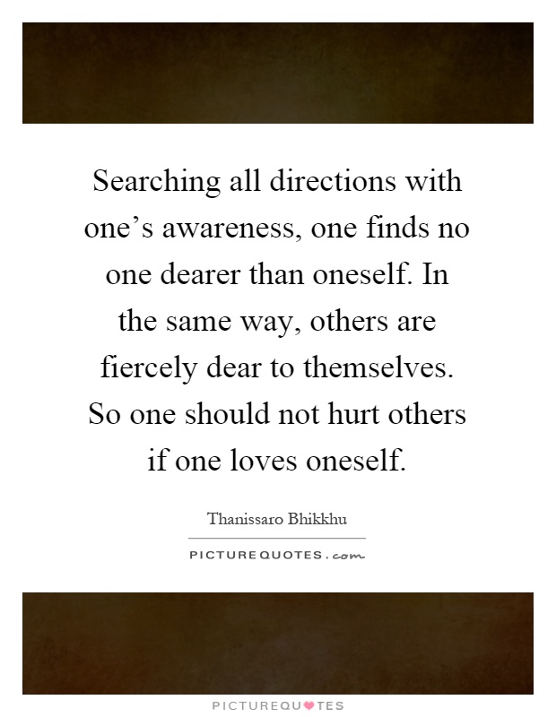 Searching all directions with one's awareness, one finds no one dearer than oneself. In the same way, others are fiercely dear to themselves. So one should not hurt others if one loves oneself Picture Quote #1