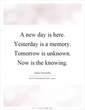 A new day is here. Yesterday is a memory. Tomorrow is unknown. Now is the knowing Picture Quote #1
