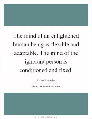 The mind of an enlightened human being is flexible and adaptable. The mind of the ignorant person is conditioned and fixed Picture Quote #1